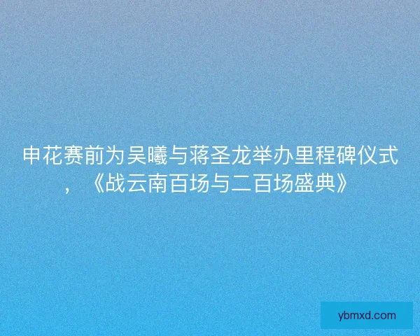 申花赛前为吴曦与蒋圣龙举办里程碑仪式，《战云南百场与二百场盛典》
