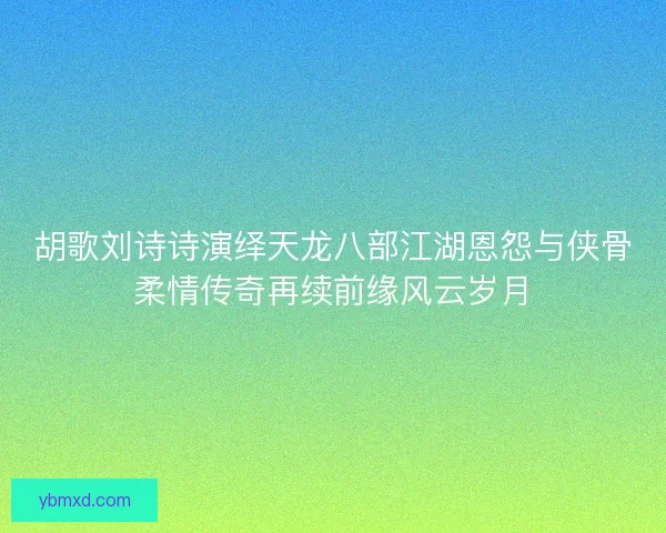 胡歌刘诗诗演绎天龙八部江湖恩怨与侠骨柔情传奇再续前缘风云岁月