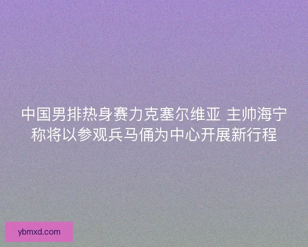 中国男排热身赛力克塞尔维亚 主帅海宁称将以参观兵马俑为中心开展新行程