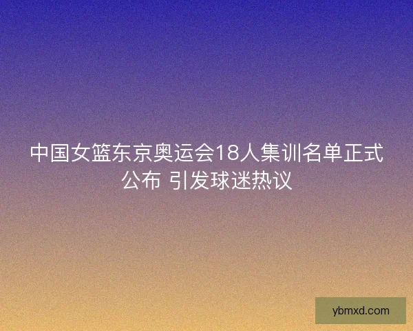 中国女篮东京奥运会18人集训名单正式公布 引发球迷热议
