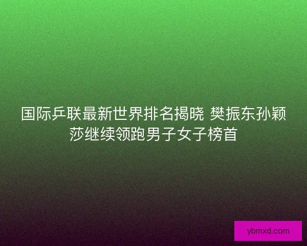 国际乒联最新世界排名揭晓 樊振东孙颖莎继续领跑男子女子榜首