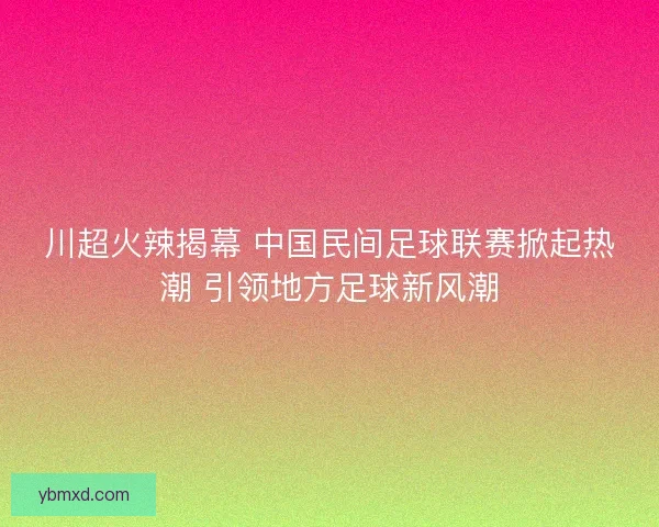 川超火辣揭幕 中国民间足球联赛掀起热潮 引领地方足球新风潮
