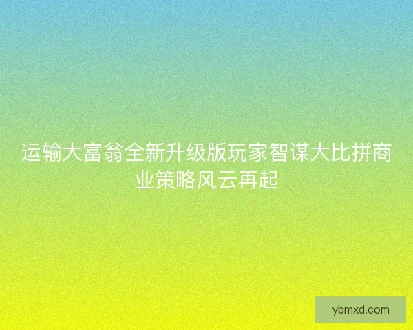 运输大富翁全新升级版玩家智谋大比拼商业策略风云再起