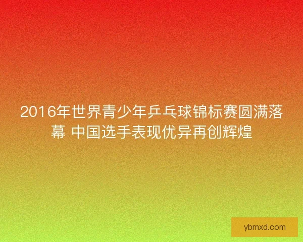 2016年世界青少年乒乓球锦标赛圆满落幕 中国选手表现优异再创辉煌