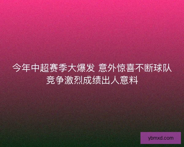 今年中超赛季大爆发 意外惊喜不断球队竞争激烈成绩出人意料