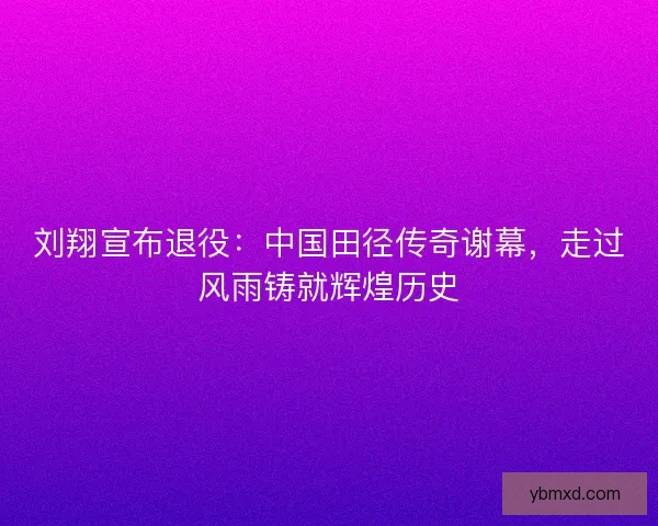 刘翔宣布退役：中国田径传奇谢幕，走过风雨铸就辉煌历史