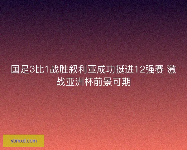 国足3比1战胜叙利亚成功挺进12强赛 激战亚洲杯前景可期