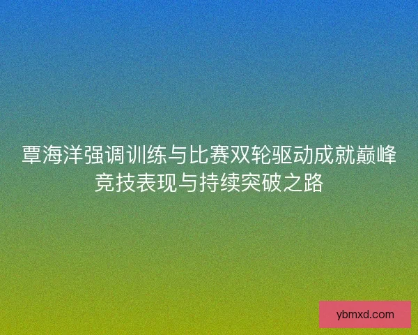 覃海洋强调训练与比赛双轮驱动成就巅峰竞技表现与持续突破之路