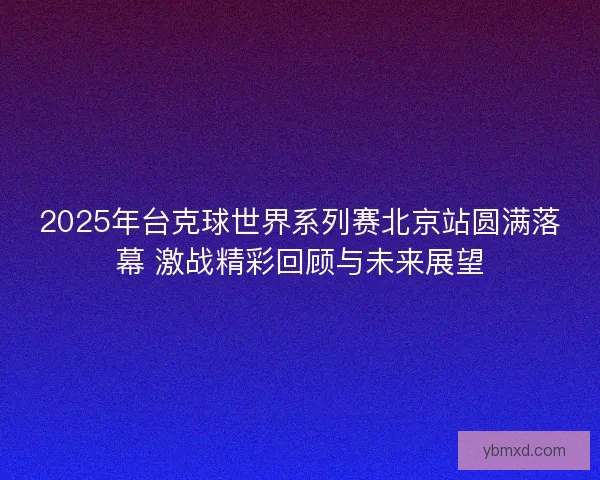 2025年台克球世界系列赛北京站圆满落幕 激战精彩回顾与未来展望