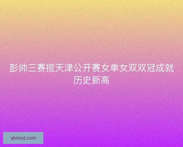 彭帅三赛揽天津公开赛女单女双双冠成就历史新高 彭帅三赛揽天津公开赛女单女双双冠成就历史新高