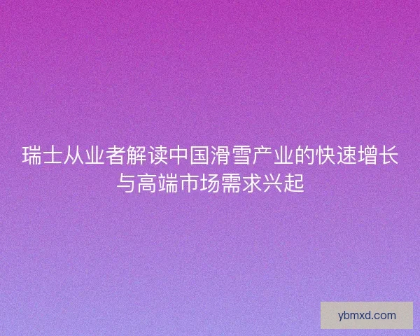 瑞士从业者解读中国滑雪产业的快速增长与高端市场需求兴起