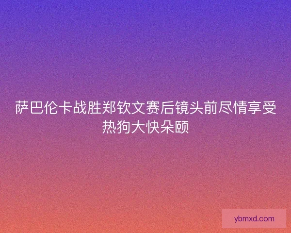 萨巴伦卡战胜郑钦文赛后镜头前尽情享受热狗大快朵颐