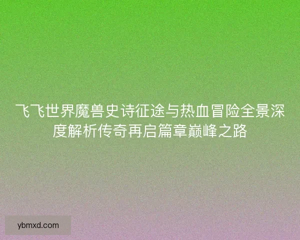 飞飞世界魔兽史诗征途与热血冒险全景深度解析传奇再启篇章巅峰之路