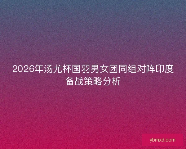 2026年汤尤杯国羽男女团同组对阵印度备战策略分析 2026年汤尤杯国羽男女团同组对阵印度备战策略分析