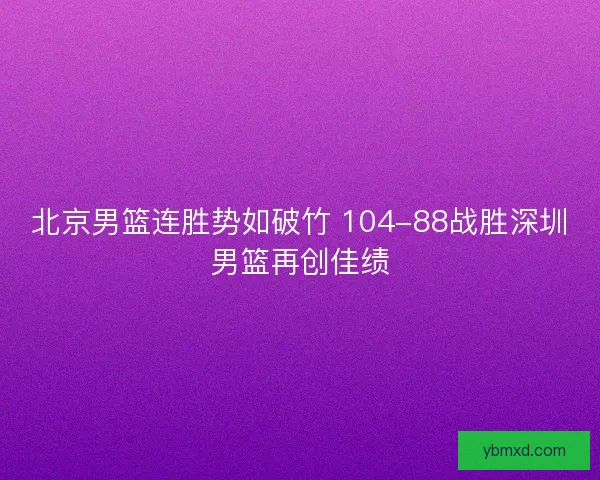 北京男篮连胜势如破竹 104-88战胜深圳男篮再创佳绩 北京男篮连胜势如破竹 104-88战胜深圳男篮再创佳绩