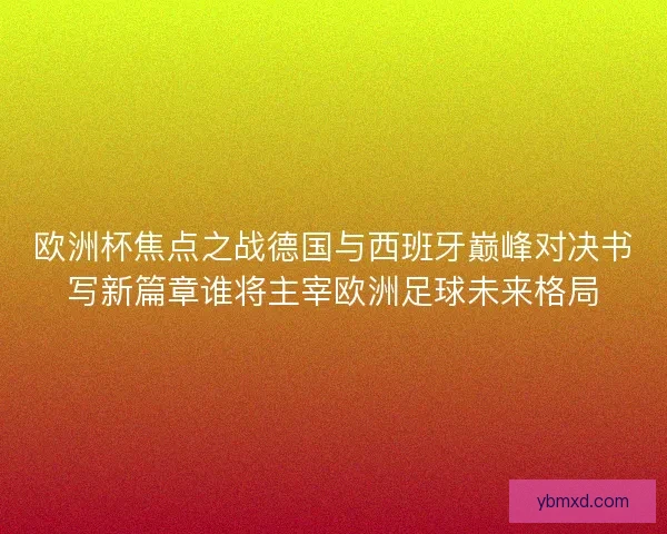 欧洲杯焦点之战德国与西班牙巅峰对决书写新篇章谁将主宰欧洲足球未来格局