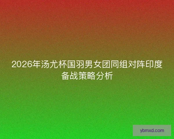 2026年汤尤杯国羽男女团同组对阵印度备战策略分析