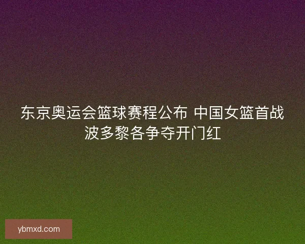 东京奥运会篮球赛程公布 中国女篮首战波多黎各争夺开门红