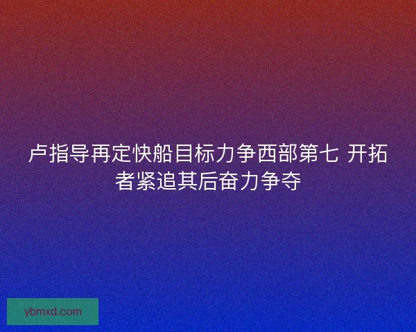 卢指导再定快船目标力争西部第七 开拓者紧追其后奋力争夺
