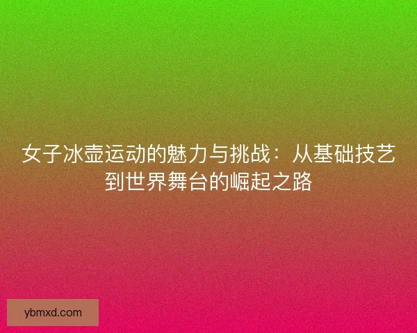 女子冰壶运动的魅力与挑战：从基础技艺到世界舞台的崛起之路