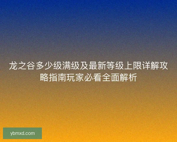 龙之谷多少级满级及最新等级上限详解攻略指南玩家必看全面解析