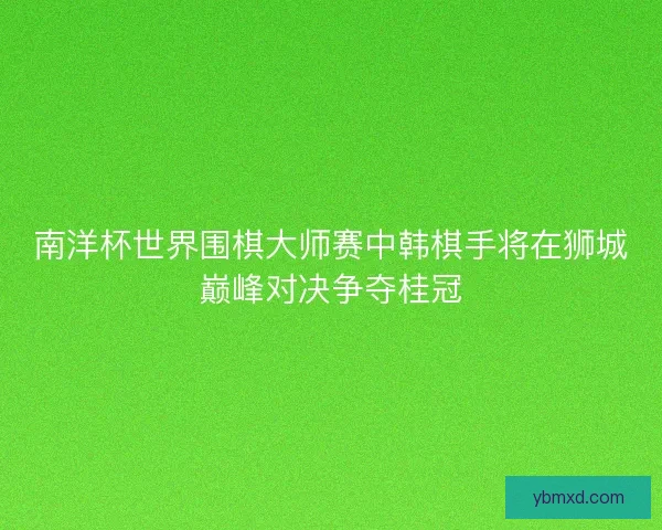 南洋杯世界围棋大师赛中韩棋手将在狮城巅峰对决争夺桂冠
