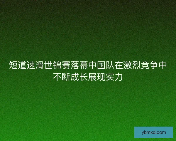 短道速滑世锦赛落幕中国队在激烈竞争中不断成长展现实力