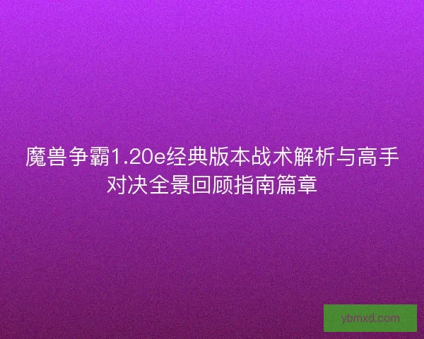 魔兽争霸1.20e经典版本战术解析与高手对决全景回顾指南篇章