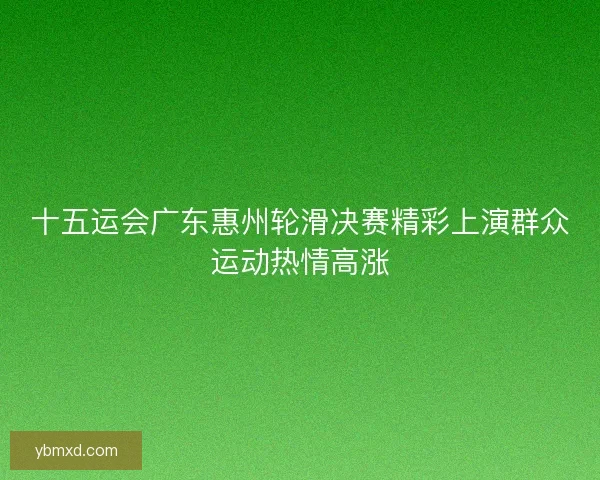 十五运会广东惠州轮滑决赛精彩上演群众运动热情高涨