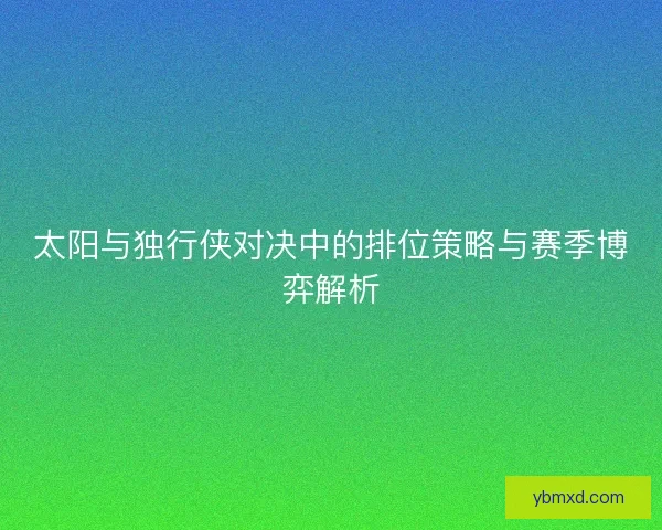 太阳与独行侠对决中的排位策略与赛季博弈解析