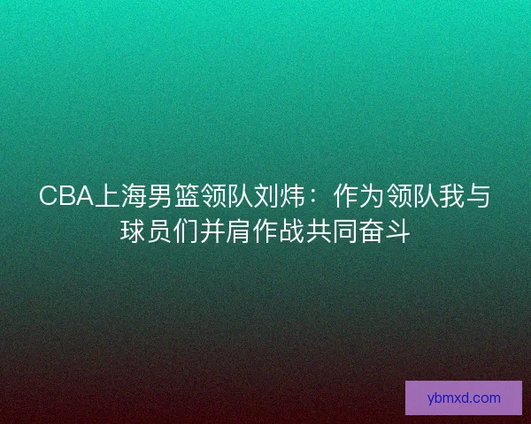 CBA上海男篮领队刘炜：作为领队我与球员们并肩作战共同奋斗