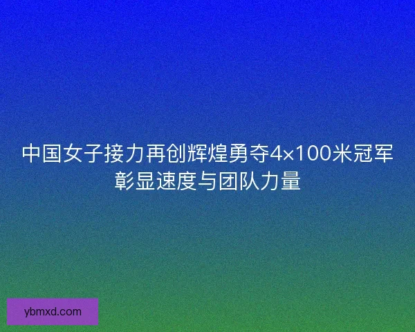 中国女子接力再创辉煌勇夺4×100米冠军彰显速度与团队力量