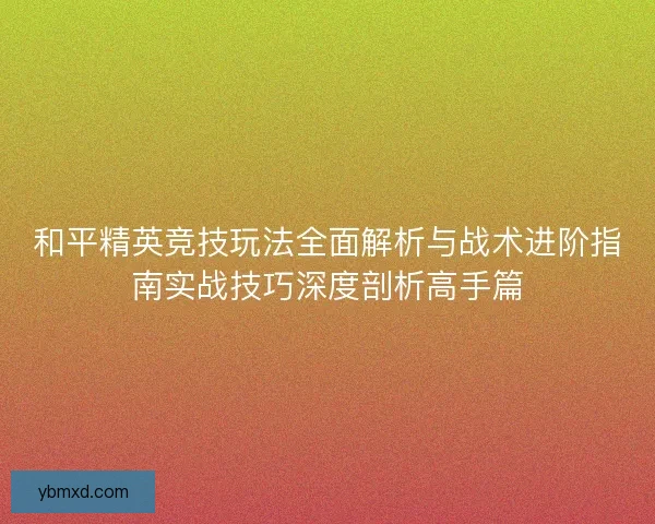 和平精英竞技玩法全面解析与战术进阶指南实战技巧深度剖析高手篇