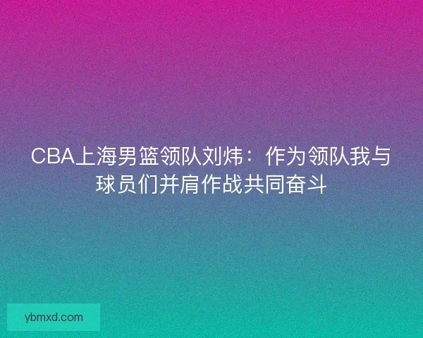 CBA上海男篮领队刘炜：作为领队我与球员们并肩作战共同奋斗