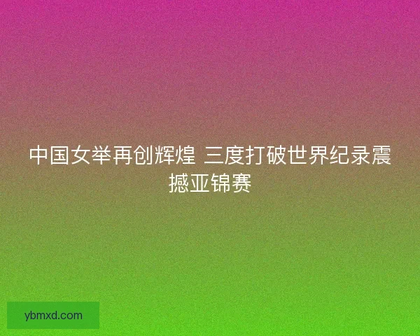 中国女举再创辉煌 三度打破世界纪录震撼亚锦赛