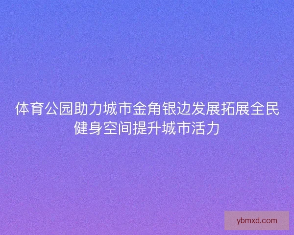 体育公园助力城市金角银边发展拓展全民健身空间提升城市活力
