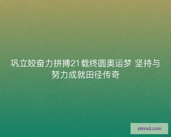 巩立姣奋力拼搏21载终圆奥运梦 坚持与努力成就田径传奇