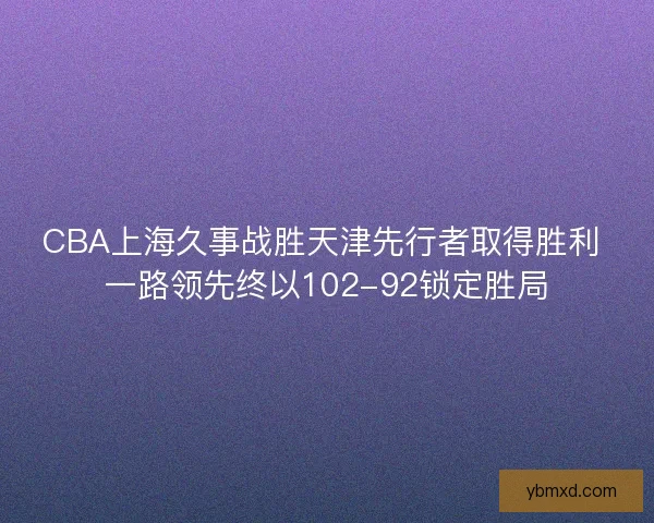 CBA上海久事战胜天津先行者取得胜利 一路领先终以102-92锁定胜局