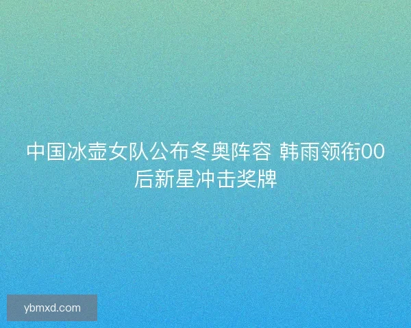 中国冰壶女队公布冬奥阵容 韩雨领衔00后新星冲击奖牌
