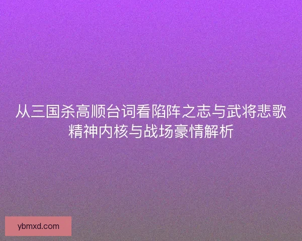 从三国杀高顺台词看陷阵之志与武将悲歌精神内核与战场豪情解析
